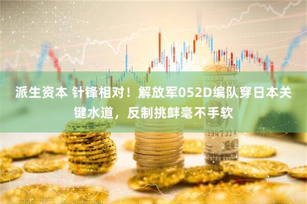派生资本 针锋相对！解放军052D编队穿日本关键水道，反制挑衅毫不手软