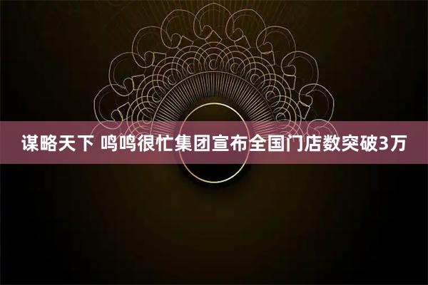 谋略天下 鸣鸣很忙集团宣布全国门店数突破3万