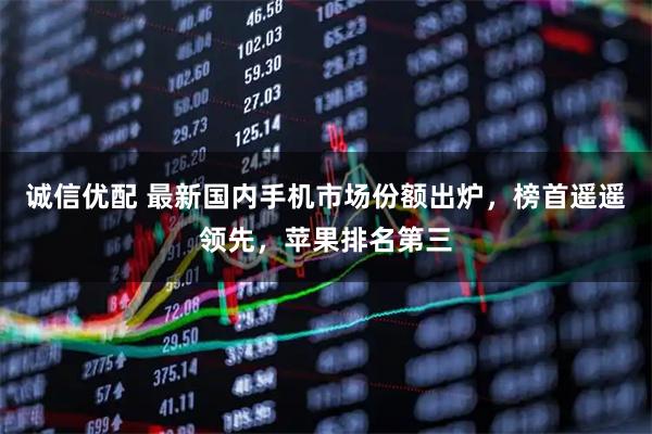 诚信优配 最新国内手机市场份额出炉，榜首遥遥领先，苹果排名第三