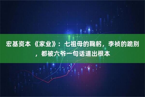 宏基资本 《家业》：七祖母的鞠躬，李祯的跪别，都被六爷一句话道出根本