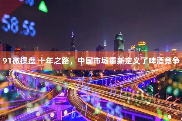 91微操盘 十年之路，中国市场重新定义了啤酒竞争