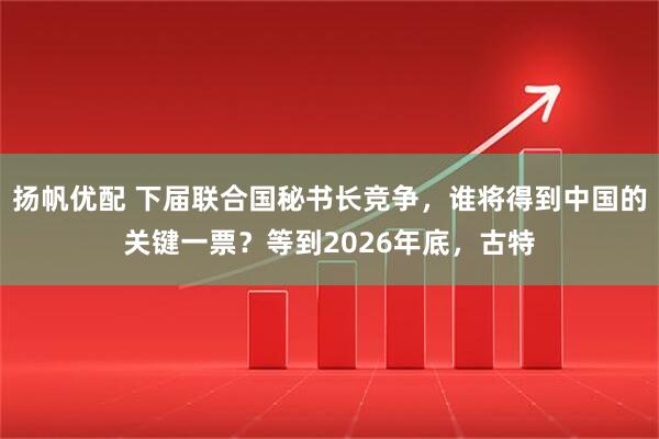 扬帆优配 下届联合国秘书长竞争，谁将得到中国的关键一票？等到2026年底，古特