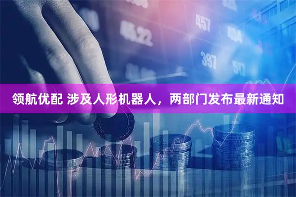 领航优配 涉及人形机器人，两部门发布最新通知
