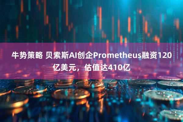 牛势策略 贝索斯AI创企Prometheus融资120亿美元，估值达410亿