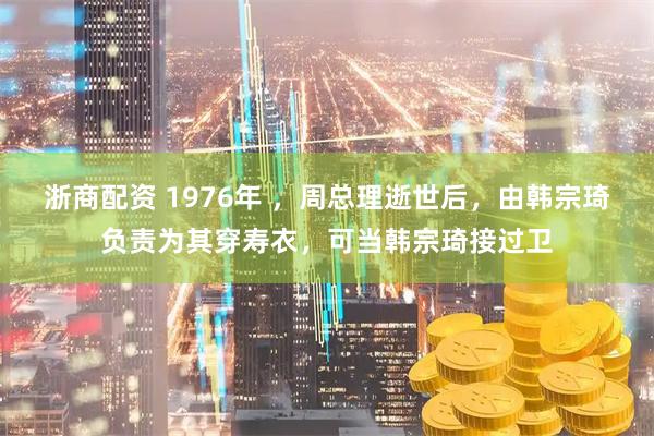 浙商配资 1976年 ，周总理逝世后，由韩宗琦负责为其穿寿衣，可当韩宗琦接过卫