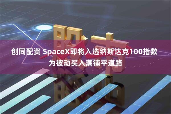 创同配资 SpaceX即将入选纳斯达克100指数 为被动买入潮铺平道路