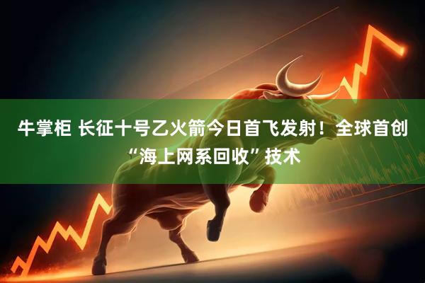 牛掌柜 长征十号乙火箭今日首飞发射！全球首创“海上网系回收”技术