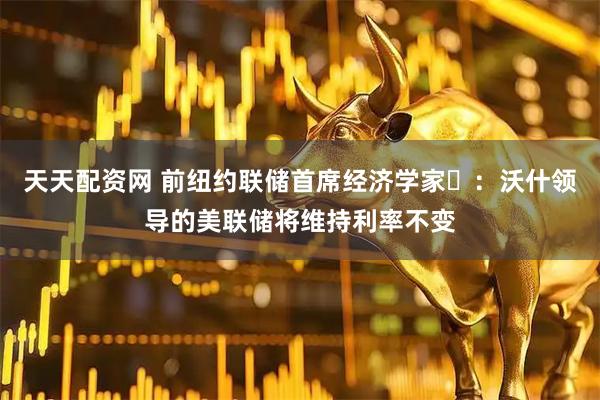 天天配资网 前纽约联储首席经济学家‌：沃什领导的美联储将维持利率不变