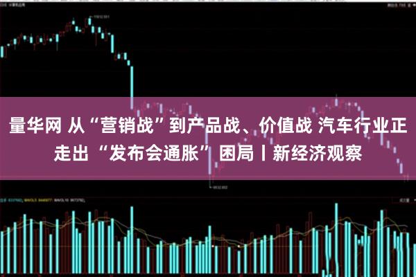 量华网 从“营销战”到产品战、价值战 汽车行业正走出 “发布会通胀” 困局丨新经济观察