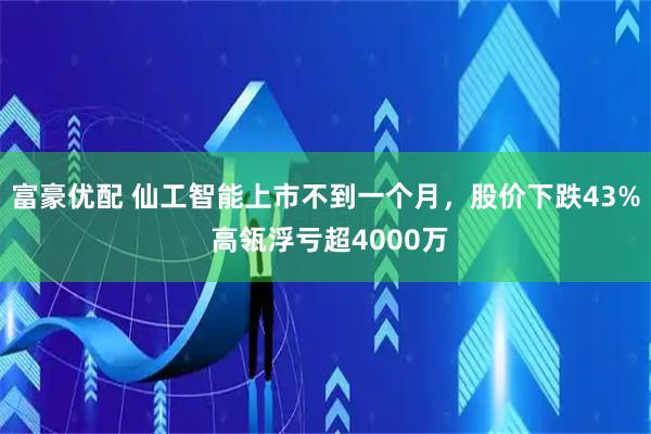 富豪优配 仙工智能上市不到一个月，股价下跌43% 高瓴浮亏超4000万