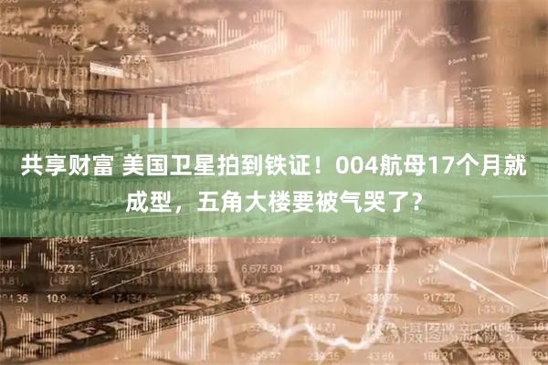 共享财富 美国卫星拍到铁证！004航母17个月就成型，五角大楼要被气哭了？