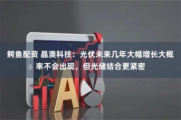 鳄鱼配资 晶澳科技：光伏未来几年大幅增长大概率不会出现，但光储结合更紧密