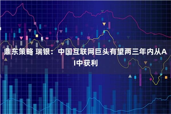 鼎东策略 瑞银：中国互联网巨头有望两三年内从AI中获利